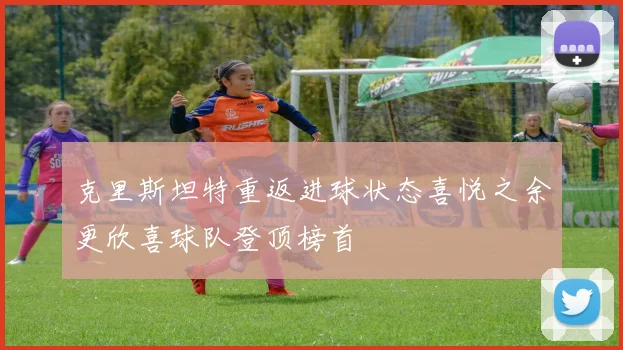 克里斯坦特重返进球状态喜悦之余更欣喜球队登顶榜首
