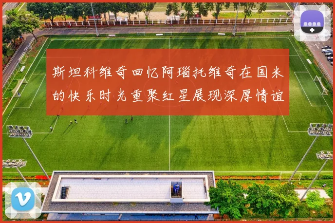 斯坦科维奇回忆阿瑙托维奇在国米的快乐时光重聚红星展现深厚情谊