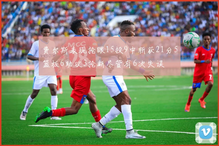 费尔斯表现抢眼15投9中斩获21分5篮板6助攻3抢断尽管有6次失误