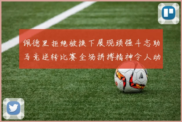 佩德里拒绝被换下展现顽强斗志助马竞逆转比赛全场拼搏精神令人动容