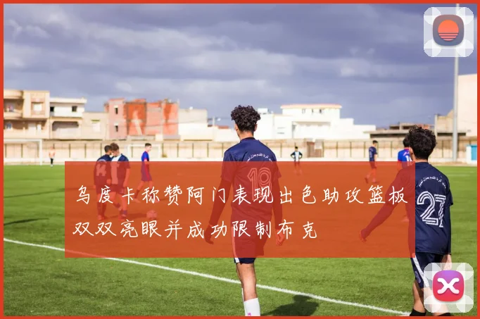 乌度卡称赞阿门表现出色助攻篮板双双亮眼并成功限制布克
