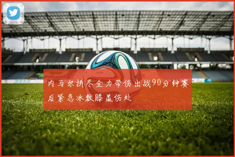 内马尔拼尽全力带伤出战90分钟赛后紧急冰敷膝盖伤处
