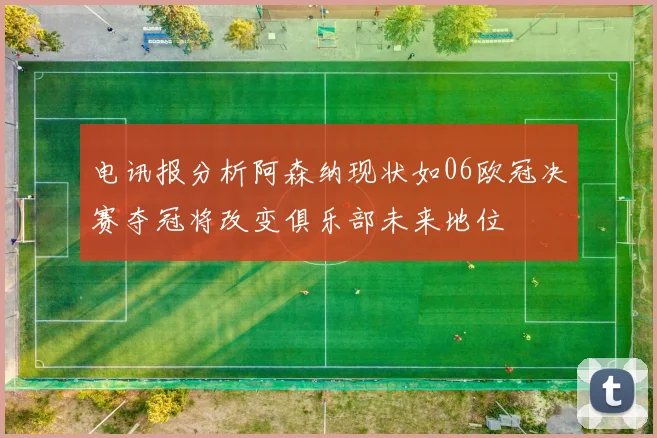 电讯报分析阿森纳现状如06欧冠决赛夺冠将改变俱乐部未来地位