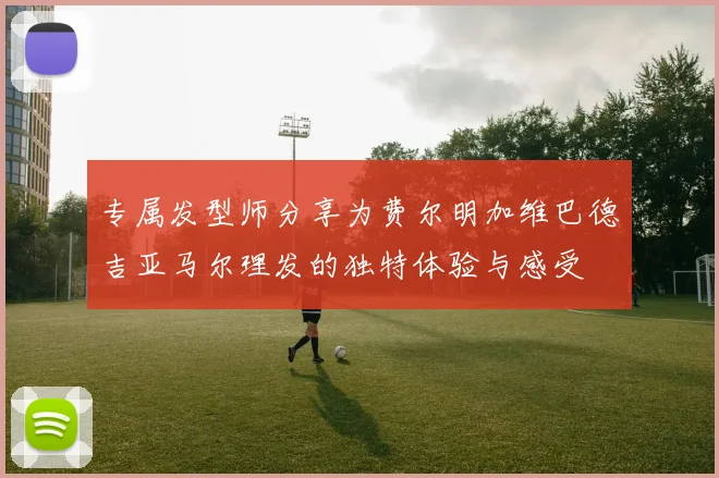 专属发型师分享为费尔明加维巴德吉亚马尔理发的独特体验与感受