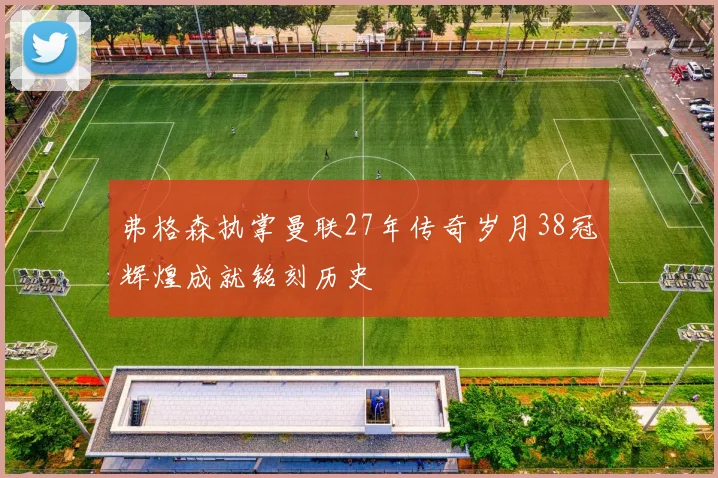 弗格森执掌曼联27年传奇岁月38冠辉煌成就铭刻历史