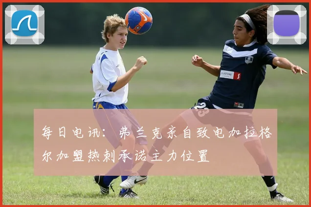 每日电讯：弗兰克亲自致电加拉格尔加盟热刺承诺主力位置