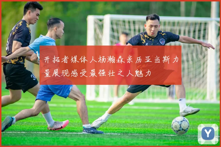 开拓者媒体人杨瀚森亲历亚当斯力量展现感受最强壮之人魅力