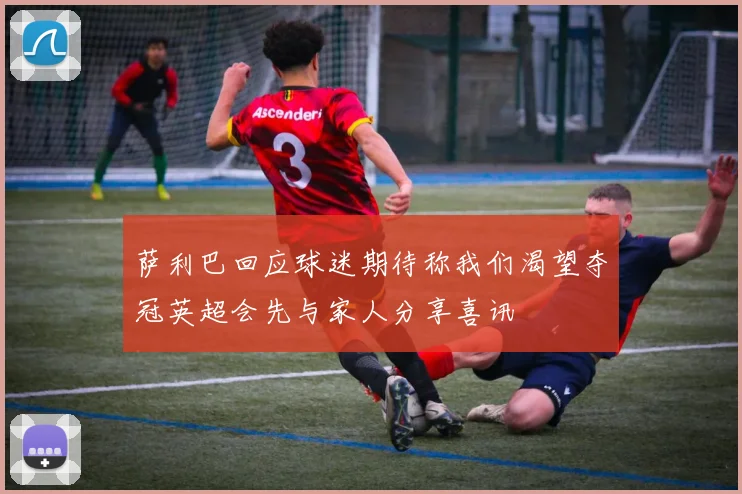 萨利巴回应球迷期待称我们渴望夺冠英超会先与家人分享喜讯