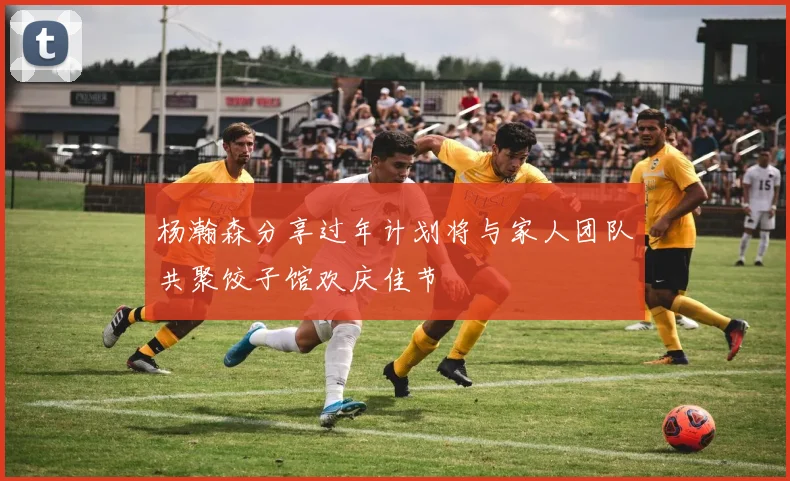 杨瀚森分享过年计划将与家人团队共聚饺子馆欢庆佳节