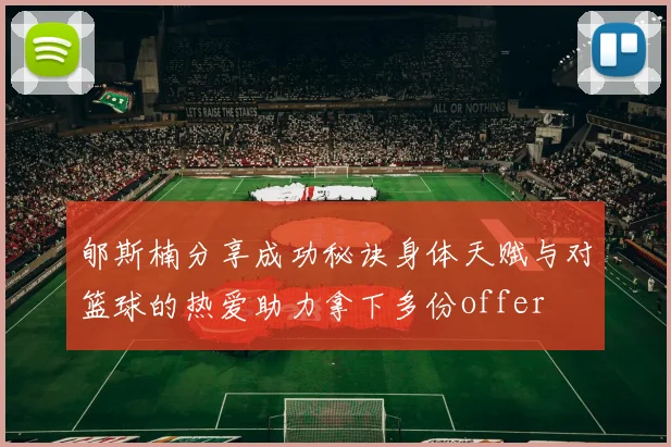 郇斯楠分享成功秘诀身体天赋与对篮球的热爱助力拿下多份offer