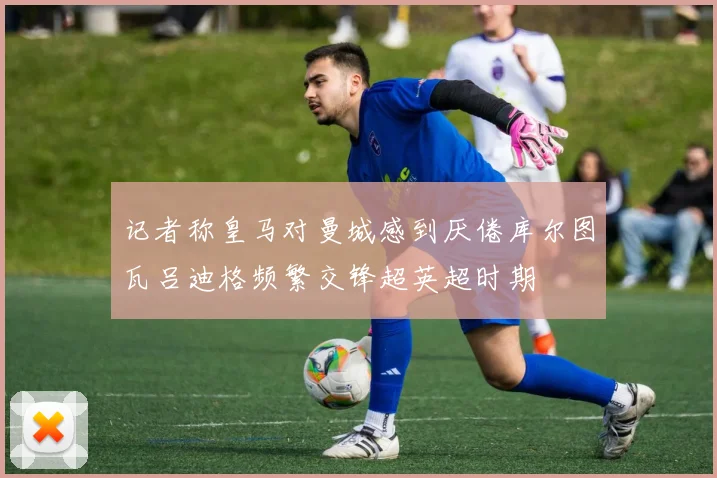 记者称皇马对曼城感到厌倦库尔图瓦吕迪格频繁交锋超英超时期