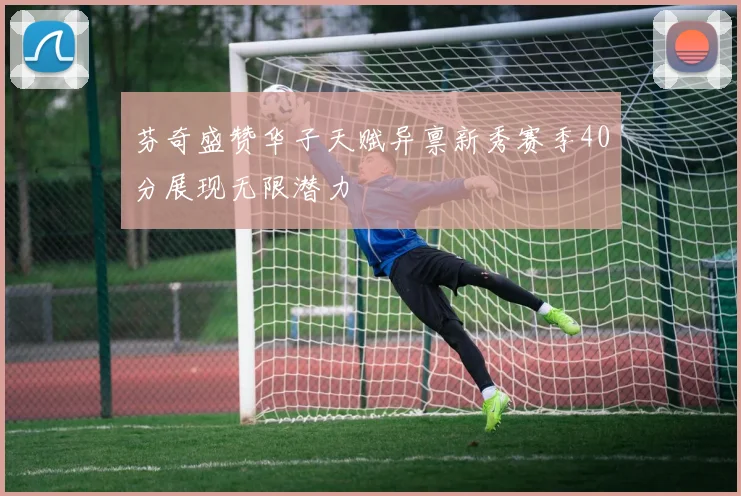 芬奇盛赞华子天赋异禀新秀赛季40分展现无限潜力