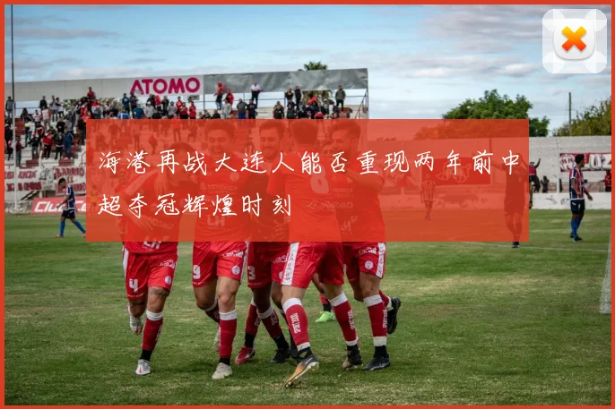 海港再战大连人能否重现两年前中超夺冠辉煌时刻