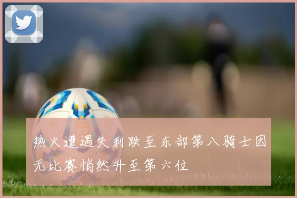 热火遭遇失利跌至东部第八骑士因无比赛悄然升至第六位