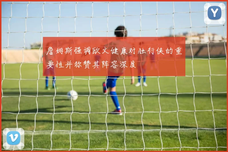 詹姆斯强调欧文健康对独行侠的重要性并称赞其阵容深度