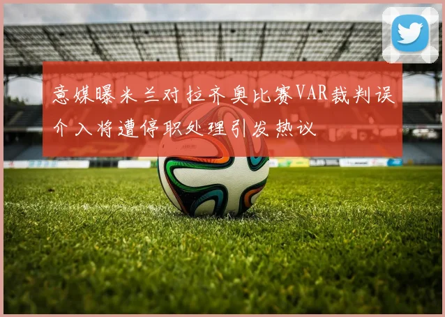 意媒曝米兰对拉齐奥比赛VAR裁判误介入将遭停职处理引发热议