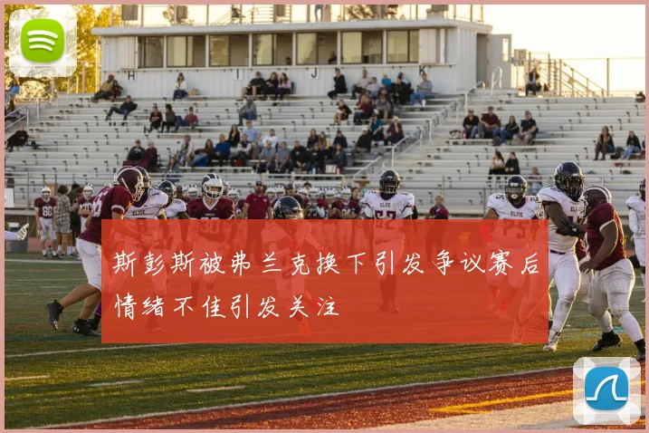 斯彭斯被弗兰克换下引发争议赛后情绪不佳引发关注