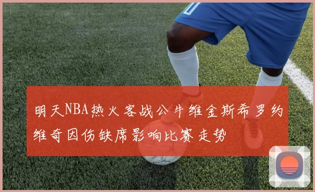 明天NBA热火客战公牛维金斯希罗约维奇因伤缺席影响比赛走势