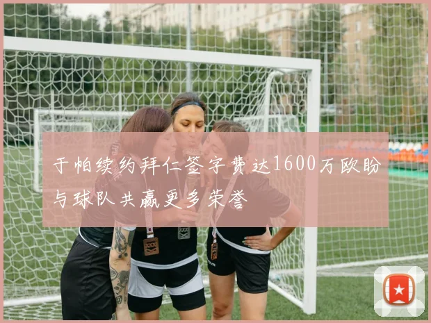 于帕续约拜仁签字费达1600万欧盼与球队共赢更多荣誉
