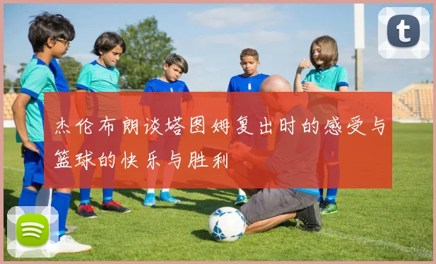 杰伦布朗谈塔图姆复出时的感受与篮球的快乐与胜利