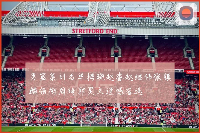 男篮集训名单揭晓赵睿赵继伟张镇麟领衔周琦郭昊文遗憾落选