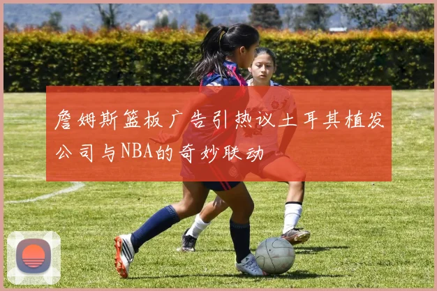 詹姆斯篮板广告引热议土耳其植发公司与NBA的奇妙联动