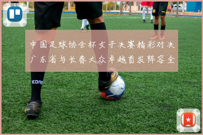 中国足球协会杯女子决赛精彩对决广东省与长春大众卓越首发阵容全面解析