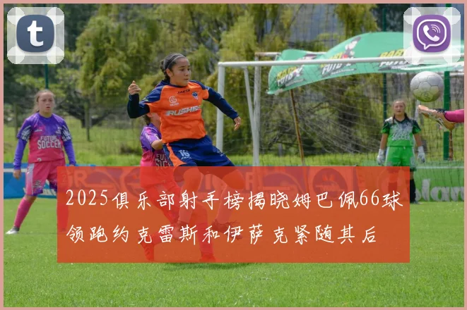 2025俱乐部射手榜揭晓姆巴佩66球领跑约克雷斯和伊萨克紧随其后