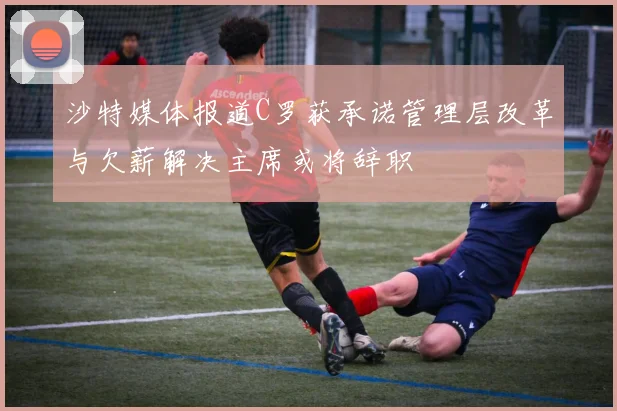 沙特媒体报道C罗获承诺管理层改革与欠薪解决主席或将辞职