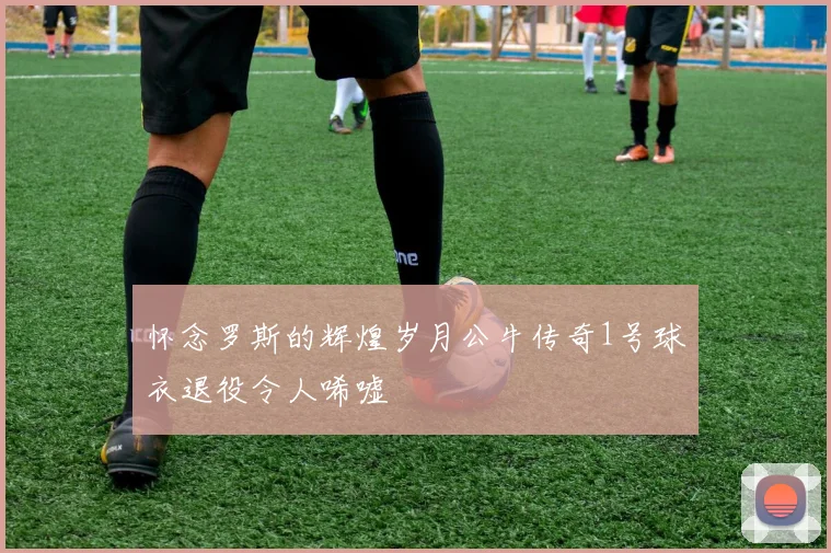 怀念罗斯的辉煌岁月公牛传奇1号球衣退役令人唏嘘