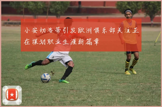 小安切洛蒂引发欧洲俱乐部关注正在谋划职业生涯新篇章