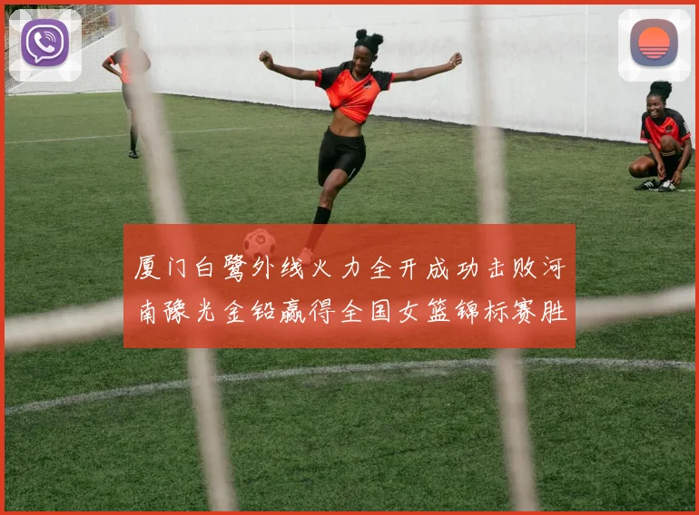 厦门白鹭外线火力全开成功击败河南豫光金铅赢得全国女篮锦标赛胜利