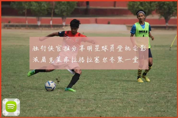 独行侠官推分享明星球员登机合影浓眉克莱弗拉格拉塞尔齐聚一堂
