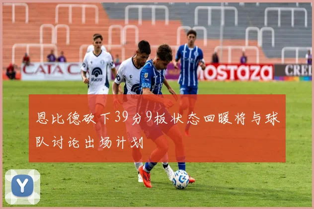 恩比德砍下39分9板状态回暖将与球队讨论出场计划