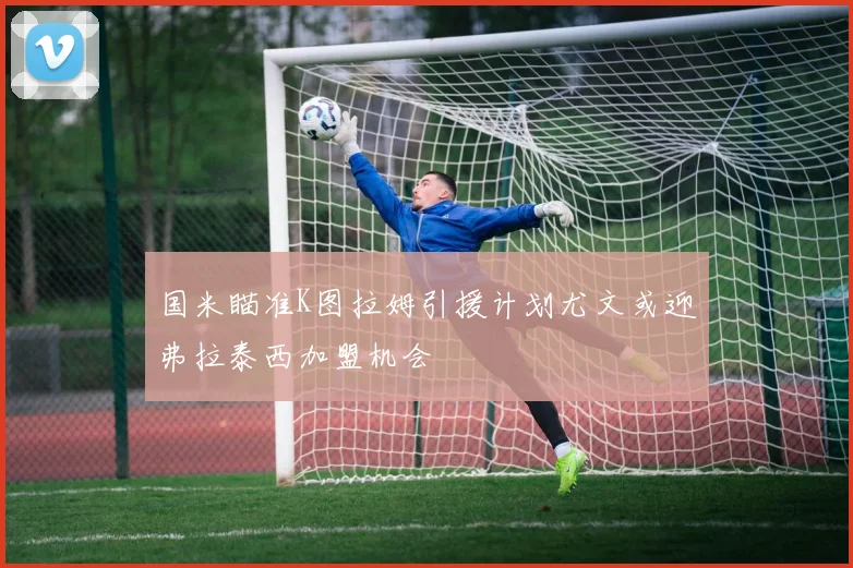 国米瞄准K图拉姆引援计划尤文或迎弗拉泰西加盟机会