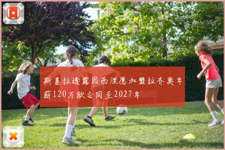 斯基拉透露因西涅愿加盟拉齐奥年薪120万欧合同至2027年