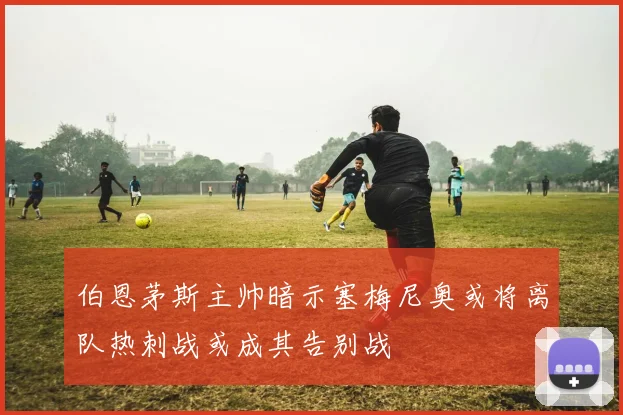 伯恩茅斯主帅暗示塞梅尼奥或将离队热刺战或成其告别战