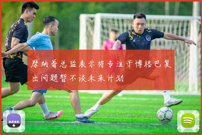 摩纳哥总监表示将专注于博格巴复出问题暂不谈未来计划