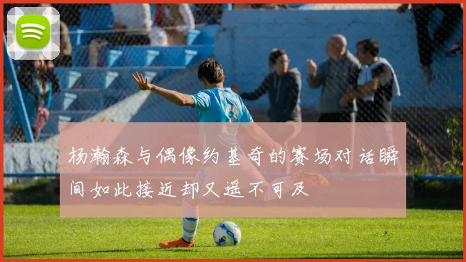 杨瀚森与偶像约基奇的赛场对话瞬间如此接近却又遥不可及